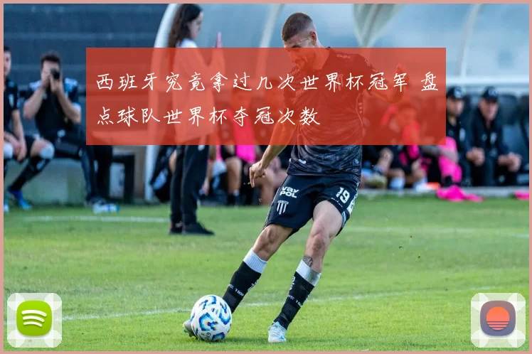 西班牙究竟拿过几次世界杯冠军 盘点球队世界杯夺冠次数
