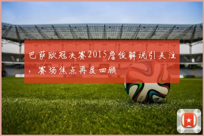 巴萨欧冠决赛2015詹俊解说引关注，赛场焦点再度回顾