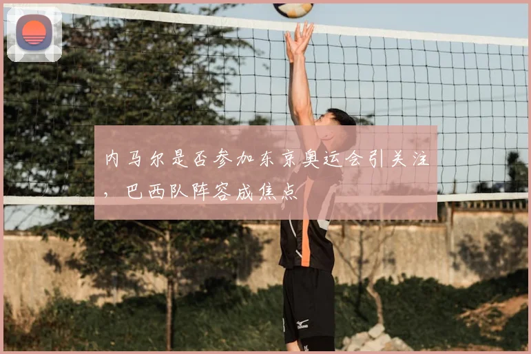 内马尔是否参加东京奥运会引关注,巴西队阵容成焦点