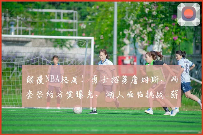 颠覆NBA格局!勇士招募詹姆斯,两套签约方案曝光,湖人面临挑战_薪资_1_骑士