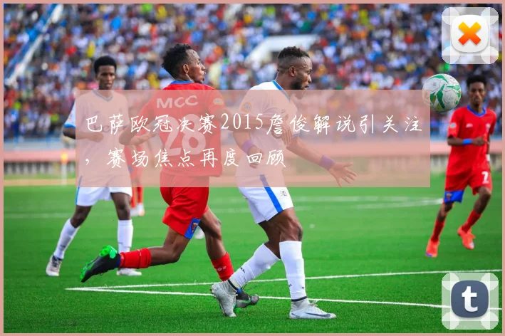 巴萨欧冠决赛2015詹俊解说引关注,赛场焦点再度回顾